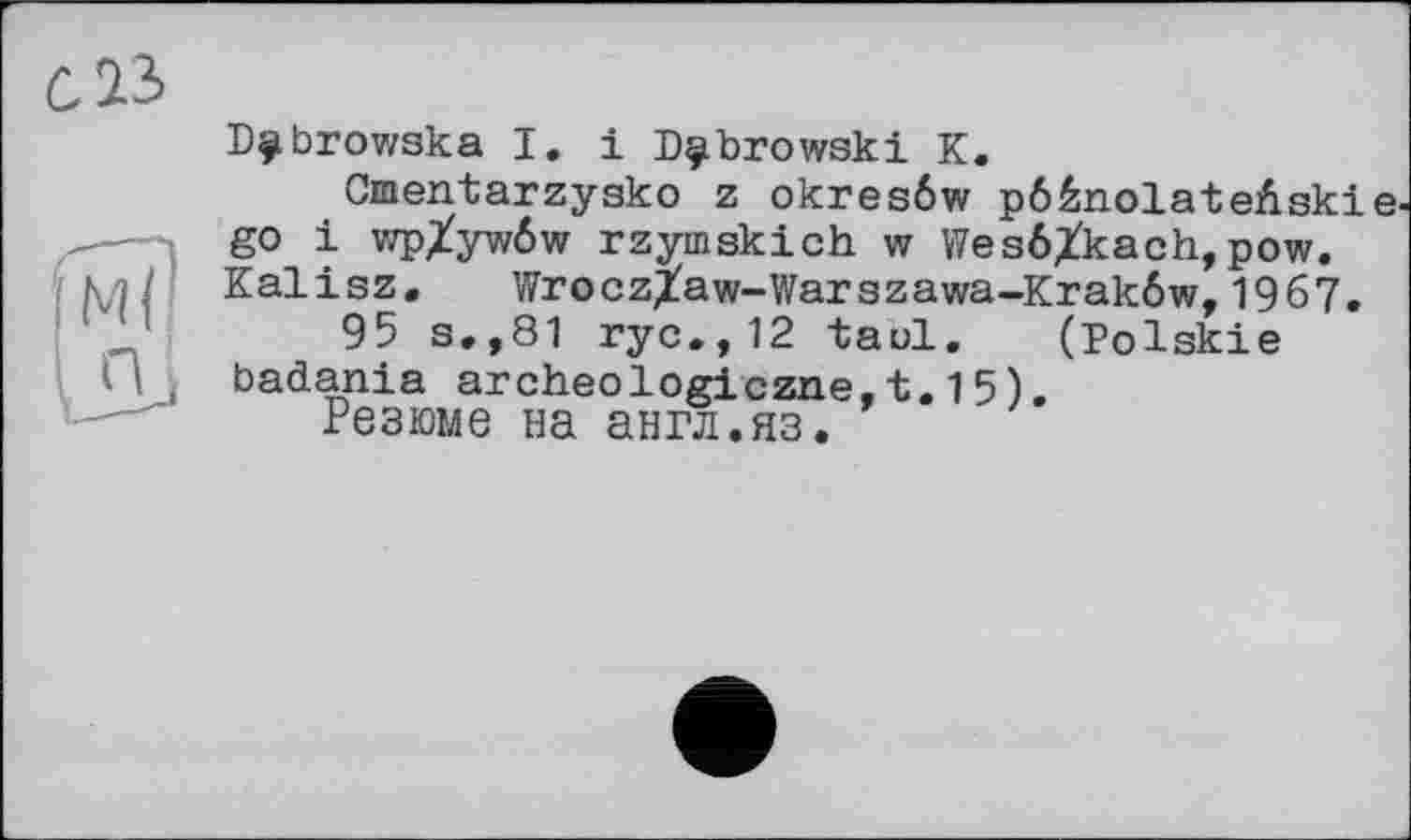 ﻿Dÿbrowska І. і Dubrowski К.
Cmentarzysko z okresôw pôénolateAski go і vzpXywôw rzymskich w Wesé^kach,pow. Kalisz, WroczXaw-Warszawa-Krakôw,1967, 95 s,,81 ryc.,12 taol, (Polskie badania archeologiczne,t.15).
Резюме на англ.яз.